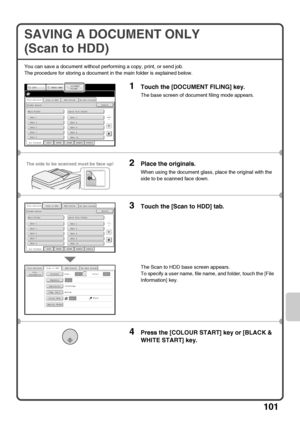 Page 103101
SAVING A DOCUMENT ONLY 
(Scan to HDD)
You can save a document without performing a copy, print, or send job.
The procedure for storing a document in the main folder is explained below.
1Touch the [DOCUMENT FILING] key.
The base screen of document filing mode appears.
2Place the originals.
When using the document glass, place the original with the 
side to be scanned face down.
3Touch the [Scan to HDD] tab.
The Scan to HDD base screen appears.
To specify a user name, file name, and folder, touch the...