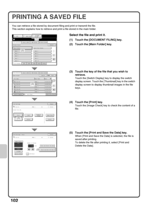 Page 104102
PRINTING A SAVED FILE
You can retrieve a file stored by document filing and print or transmit the file.
This section explains how to retrieve and print a file stored in the main folder.
Select the file and print it.
(1) Touch the [DOCUMENT FILING] key.
(2) Touch the [Main Folder] key.
(3) Touch the key of the file that you wish to 
retrieve.
Touch the [Switch Display] key to display the switch 
display screen. Touch the [Thumbnail] key in the switch 
display screen to display thumbnail images in the...