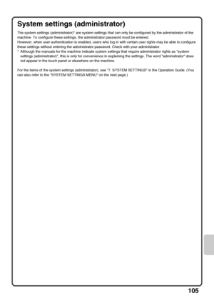 Page 107105
System settings (administrator)
The system settings (administrator)* are system settings that can only be configured by the administrator of the 
machine. To configure these settings, the administrator password must be entered.
However, when user authentication is enabled, users who log in with certain user rights may be able to configure 
these settings without entering the administrator password. Check with your administrator.
* Although the manuals for the machine indicate system settings that...