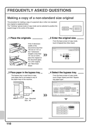 Page 112110
FREQUENTLY ASKED QUESTIONS
Making a copy of a non-standard size original
The procedure for making a copy of a payment slip or other non-standard 
size original is explained below.
The Centring special mode of copy mode can be selected to position the 
copied image in the centre of the paper.
(25-432)
mm200X
Y150
Original
Size Input
OK
OKCancel
(25-297)
mm
1 Place the originals.2 Enter the original size.
From the base screen of copy mode, 
touch [Original] then [Size Input].
If the X dimension...