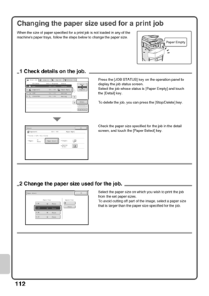 Page 114112
Changing the paper size used for a print job
When the size of paper specified for a print job is not loaded in any of the 
machines paper trays, follow the steps below to change the paper size.
Paper Empty
Computer01020 / 000Paper EmptyCopy002 / 000Waiting1234567890001 / 000Waiting
Detail
Spool
Complete
Stop/Delete
Print Job
Job QueueSets / ProgressStatus
Scan toFax Job
Priority
Job QueueCopy
Internet Fax
11
020 / 001Copying234
1
OKDetail
Computer01020 / 000Paper Empty
Colour / B/W: Full Colour...