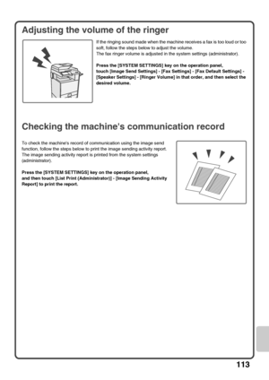 Page 115113
Adjusting the volume of the ringer
If the ringing sound made when the machine receives a fax is too loud or too 
soft, follow the steps below to adjust the volume.
The fax ringer volume is adjusted in the system settings (administrator).
Press the [SYSTEM SETTINGS] key on the operation panel,
touch [Image Send Settings] - [Fax Settings] - [Fax Default Settings] - 
[Speaker Settings] - [Ringer Volume] in that order, and then select the 
desired volume.
Checking the machines communication record
To...