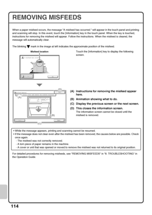 Page 116114
REMOVING MISFEEDS
When a paper misfeed occurs, the message A misfeed has occurred. will appear in the touch panel and printing 
and scanning will stop. In this event, touch the [Information] key in the touch panel. When the key is touched, 
instructions for removing the misfeed will appear. Follow the instructions. When the misfeed is cleared, the 
message will automatically clear.
The blinking   mark in the image at left indicates the approximate position of the misfeed.
Touch the [Information] key...