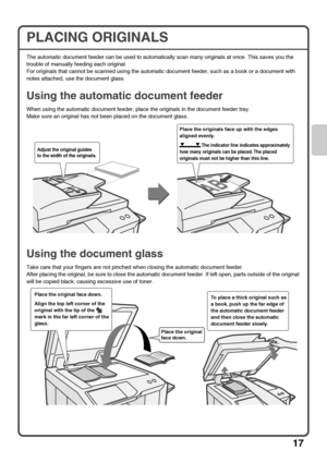 Page 19
17
PLACING ORIGINALS
The automatic document feeder can be used to automatically scan many originals at once. This saves you the 
trouble of manually feeding each original.
For originals that cannot be scanned using the automatic document feeder, such as a book or a document with 
notes attached, use the document glass.
Using the automatic document feeder
When using the automatic document feeder, place the originals in the document feeder tray.
Make sure an original has not been placed on the document...