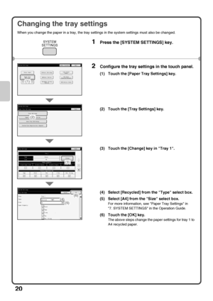 Page 22
20
Changing the tray settings
When you change the paper in a tray, the tray settings in the system settings must also be changed.
1Press the [SYSTEM SETTINGS] key.
2Configure the tray settings in the touch panel.
(1) Touch the [Paper Tray Settings] key.
(2) Touch the [Tray Settings] key.
(3) Touch the [Change] key in Tray 1.
(4) Select [Recycled] from the Type select box.
(5) Select [A4] from the Size select box.
For more information, see Paper Tray Settings in 
7. SYSTEM SETTINGS in the Operation...