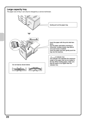 Page 24
22
Large capacity tray
The paper size of tray 5 can only be changed by a service technician.
Gently pull out the paper tray.
Insert the paper with the print side face 
down.
Fan the paper well before inserting it. 
Otherwise, multiple sheets may feed at 
once and cause a misfeed.
Insert the paper and then gently push the 
tray into the machine.
                  Indicator line
The indicator line indicates the maximum 
height of the paper that can be loaded in 
the tray. When loading paper, make sure...