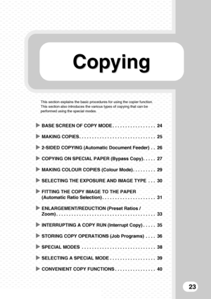 Page 25CopyingCopying
23
This section explains the basic procedures for using the copier function. 
This section also introduces the various types of copying that can be 
performed using the special modes.
XBASE SCREEN OF COPY MODE . . . . . . . . . . . . . . . . . 24
XMAKING COPIES . . . . . . . . . . . . . . . . . . . . . . . . . . . . . . 25
X2-SIDED COPYING (Automatic Document Feeder)  . . 26
XCOPYING ON SPECIAL PAPER (Bypass Copy) . . . . . 27
XMAKING COLOUR COPIES (Colour Mode) . . . . . . . . . 29...