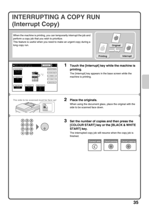 Page 3735
INTERRUPTING A COPY RUN
(Interrupt Copy)
When the machine is printing, you can temporarily interrupt the job and 
perform a copy job that you wish to prioritize.
This feature is useful when you need to make an urgent copy during a 
long copy run.
1Touch the [Interrupt] key while the machine is 
printing.
The [Interrupt] key appears in the base screen while the 
machine is printing.
2Place the originals.
When using the document glass, place the original with the 
side to be scanned face down.
3Set the...