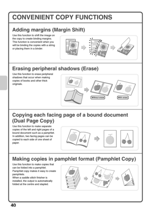 Page 4240
CONVENIENT COPY FUNCTIONS
Adding margins (Margin Shift)
Erasing peripheral shadows (Erase)
Copying each facing page of a bound document 
(Dual Page Copy)
Making copies in pamphlet format (Pamphlet Copy)
Use this function to shift the image on 
the copy to create binding margins.
This function is convenient when you 
will be binding the copies with a string 
or placing them in a binder.
Use this function to erase peripheral 
shadows that occur when making 
copies of books and other thick 
originals....