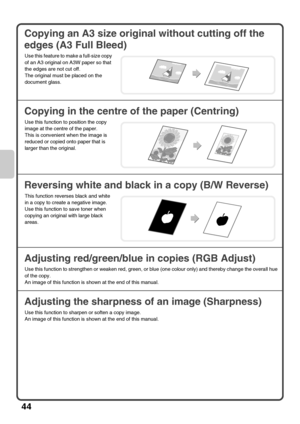 Page 4644
Copying an A3 size original without cutting off the 
edges (A3 Full Bleed)
Copying in the centre of the paper (Centring)
Reversing white and black in a copy (B/W Reverse)
Adjusting red/green/blue in copies (RGB Adjust)
Adjusting the sharpness of an image (Sharpness)
Use this feature to make a full-size copy 
of an A3 original on A3W paper so that 
the edges are not cut off.
The original must be placed on the 
document glass.
Use this function to position the copy 
image at the centre of the paper....