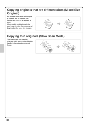 Page 4846
Copying originals that are different sizes (Mixed Size 
Original)
Copying thin originals (Slow Scan Mode)
For example, even when a B5 original 
is mixed in with A4 originals, this 
function lets you copy all originals at 
once.
When used in combination with the 
auto image function, the copies can all 
be printed on the same size of paper.
This function lets you scan thin 
originals, which are normally difficult to 
handle, in the automatic document 
feeder.
A4
B5
A4
B5
mx3100_eu_qck.book  46 ページ...