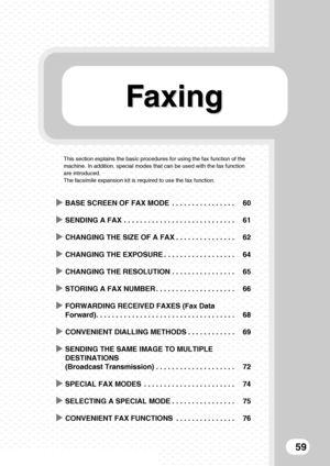 Page 61FaxingFaxing
59
This section explains the basic procedures for using the fax function of the 
machine. In addition, special modes that can be used with the fax function 
are introduced.
The facsimile expansion kit is required to use the fax function.
XBASE SCREEN OF FAX MODE  . . . . . . . . . . . . . . . . 60
XSENDING A FAX  . . . . . . . . . . . . . . . . . . . . . . . . . . . . 61
XCHANGING THE SIZE OF A FAX . . . . . . . . . . . . . . . 62
XCHANGING THE EXPOSURE . . . . . . . . . . . . . . . . . ....