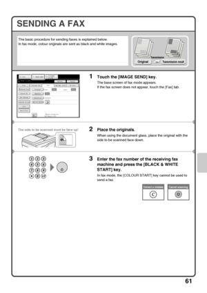 Page 6361
SENDING A FAX
The basic procedure for sending faxes is explained below.
In fax mode, colour originals are sent as black and white images.
1Touch the [IMAGE SEND] key.
The base screen of fax mode appears.
If the fax screen does not appear, touch the [Fax] tab.
2Place the originals.
When using the document glass, place the original with the 
side to be scanned face down.
3Enter the fax number of the receiving fax 
machine and press the [BLACK & WHITE 
START] key.
In fax mode, the [COLOUR START] key...