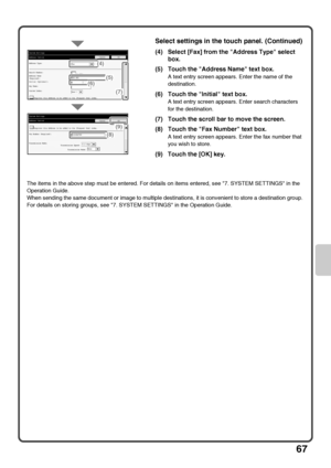 Page 6967
The items in the above step must be entered. For details on items entered, see 7. SYSTEM SETTINGS in the 
Operation Guide.
When sending the same document or image to multiple destinations, it is convenient to store a destination group. 
For details on storing groups, see 7. SYSTEM SETTINGS in the Operation Guide.
Select settings in the touch panel. (Continued)
(4) Select [Fax] from the Address Type select 
box.
(5) Touch the Address Name text box.
A text entry screen appears. Enter the name of the...