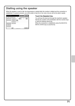 Page 7371
Dialling using the speaker
When the speaker is used to dial, fax transmission is started after the number is dialled and the connection is 
established. If a person answers, you will be able to hear his or her voice, but you will not be able to speak.
Touch the [Speaker] key.
You will hear the dial tone through the machines speaker.
Dial the fax number of the destination with the numeric keys 
or with the [Address Book] key.
When the connection is established, press the [BLACK & 
WHITE START] key to...