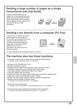 Page 7977
Sending a large number of pages as a single 
transmission job (Job Build)
Sending a fax directly from a computer (PC-Fax)
The machine also has these functions
 Forwarding a received fax to a network address (Inbound Routing Settings)
☞Operation Guide FAX RECEPTION in 4. FACSIMILE
 Sending a fax at a specified time (Timer)
 Storing fax operations (Program)
 Changing the print settings for the transaction report (Transaction Report)
 Temporarily changing the sender information (Own Name Select)...