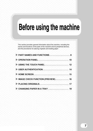 Page 9Before using the machineBefore using the machine
7
This section provides general information about the machine, including the 
names and functions of the parts of the machine and its peripheral devices, 
and the procedures for placing originals and loading paper.
XPART NAMES AND FUNCTIONS . . . . . . . . . . . . . . . . . .  8
XOPERATION PANEL . . . . . . . . . . . . . . . . . . . . . . . . . . . 10
XUSING THE TOUCH PANEL . . . . . . . . . . . . . . . . . . . . . 12
XUSER AUTHENTICATION . . . . . . . . ....