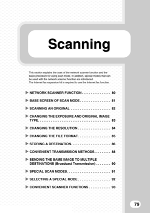 Page 81ScanningScanning
79
This section explains the uses of the network scanner function and the 
basic procedure for using scan mode. In addition, special modes that can 
be used with the network scanner function are introduced.
The Internet fax expansion kit is required to use the Internet fax function.
XNETWORK SCANNER FUNCTION . . . . . . . . . . . . . . . . 80
XBASE SCREEN OF SCAN MODE . . . . . . . . . . . . . . . . . 81
XSCANNING AN ORIGINAL  . . . . . . . . . . . . . . . . . . . . . . 82
XCHANGING THE...