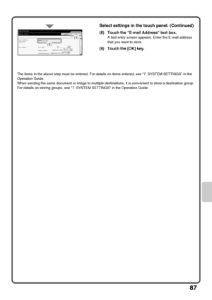 Page 8987
The items in the above step must be entered. For details on items entered, see 7. SYSTEM SETTINGS in the 
Operation Guide.
When sending the same document or image to multiple destinations, it is convenient to store a destination group. 
For details on storing groups, see 7. SYSTEM SETTINGS in the Operation Guide.
Select settings in the touch panel. (Continued)
(8) Touch the E-mail Address text box.
A text entry screen appears. Enter the E-mail address 
that you want to store. 
(9) Touch the [OK]...