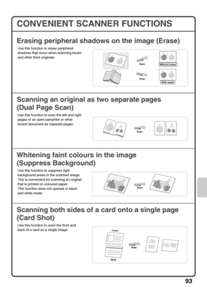 Page 9593
CONVENIENT SCANNER FUNCTIONS
Erasing peripheral shadows on the image (Erase)
Scanning an original as two separate pages
(Dual Page Scan)
Whitening faint colours in the image
(Suppress Background)
Scanning both sides of a card onto a single page
(Card Shot)
Use this function to erase peripheral 
shadows that occur when scanning books 
and other thick originals.
Use this function to scan the left and right 
pages of an open pamphlet or other 
bound document as separate pages.
Use this function to...