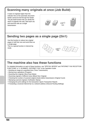 Page 9694
Scanning many originals at once (Job Build)
Sending two pages as a single page (2in1)
The machine also has these functions
For detailed information on each of these functions, see SPECIAL MODES and INTERNET FAX RECEPTION 
FUNCTIONS in 5. SCANNER / INTERNET FAX in the Operation Guide.
 Sending an image at a specified time (Timer Transmission)
 Storing scan operations (Program)
 Scanning thin originals (Slow Scan Mode)
 Scanning originals of different sizes (Mixed Size Original)
 Checking the number of...