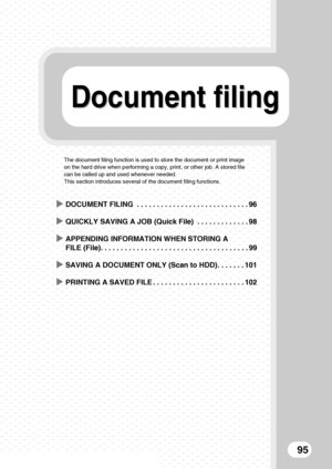 Page 97Document filingDocument filing
95
The document filing function is used to store the document or print image 
on the hard drive when performing a copy, print, or other job. A stored file 
can be called up and used whenever needed.
This section introduces several of the document filing functions.
XDOCUMENT FILING  . . . . . . . . . . . . . . . . . . . . . . . . . . . . 96
XQUICKLY SAVING A JOB (Quick File)  . . . . . . . . . . . . . 98
XAPPENDING INFORMATION WHEN STORING A 
FILE (File). . . . . . . . . . ....