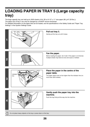 Page 2726
LOADING PAPER IN TRAY 5 (Large capacity 
tray)
The large capacity tray can hold up to 3500 sheets of A4, B5 or 8-1/2 x 11 size paper (80g/m2 (20 lbs.)).
The paper size of tray 5 can only be changed by a SHARP service technician.
For detailed information on the paper that can be loaded, see the specifications in the Safety Guide and Paper Tray 
Settings in the System Settings Guide.
1
Pull out tray 5.
Gently pull the tray out until it stops.
2
Fan the paper.
Before loading the paper, fan it well. If...