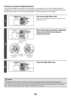 Page 3332
Fusing unit pressure adjusting levers
In some cases damage to the envelopes, colour deviations, or smudging may occur even if envelopes within the 
specifications are used. This problem may be alleviated by shifting the fusing unit pressure adjusting levers from their 
normal pressure position to the lower pressure position. Follow the procedure on the this page.
1
Pull out the right side cover.
While pushing up the open/close lever on the right side cover, 
gently open the cover.
2
Move the fusing...