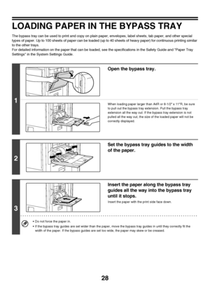 Page 29
28
LOADING PAPER IN THE BYPASS TRAY
The bypass tray can be used to print and copy on plain paper, envelopes, label sheets, tab paper, and other special 
types of paper. Up to 100 sheets of paper can be loaded (up to 40 sheets of heavy paper) for continuous printing similar 
to the other trays.
For detailed information on the paper that can be loaded, see the specifications in the Safety Guide and Paper Tray 
Settings in the Syst em Settings Guide.
1
Open the bypass tray.
When loading paper larger than...