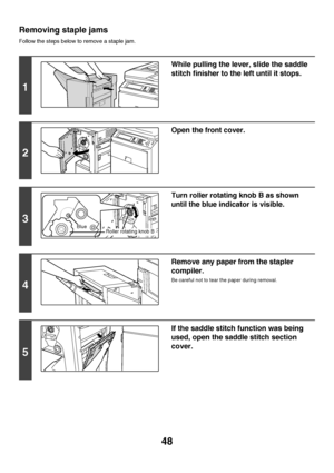 Page 4948
Removing staple jams
Follow the steps below to remove a staple jam.
1
While pulling the lever, slide the saddle 
stitch finisher to the left until it stops.
2
Open the front cover.
3
Turn roller rotating knob B as shown 
until the blue indicator is visible.
4
Remove any paper from the stapler 
compiler.
Be careful not to tear the paper during removal.
5
If the saddle stitch function was being 
used, open the saddle stitch section 
cover.
BlueRoller rotating knob B
Downloaded From ManualsPrinter.com...