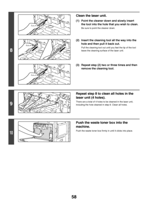 Page 5958
8
Clean the laser unit.
(1) Point the cleaner down and slowly insert 
the tool into the hole that you wish to clean.
Be sure to point the cleaner down.
(2) Insert the cleaning tool all the way into the 
hole and then pull it back out.
Pull the cleaning tool out until you feel the tip of the tool 
leave the cleaning surface of the laser unit.
(3) Repeat step (2) two or three times and then 
remove the cleaning tool.
9
Repeat step 8 to clean all holes in the 
laser unit (4 holes).
There are a total of 4...