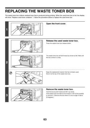 Page 64
63
REPLACING THE WASTE TONER BOX
The waste toner box collects residual toner that is produced during printing. When the used toner box is full, the display 
will show Replace used toner container.. Follow the procedure below to replace the used toner box.
1
Open the front cover.
2
Release the used waste toner box.
Press the waste toner box release button.
The waste toner box will fall forw ard as shown at left. Wait until 
the box comes to a stop.
Keep the replacement cleaner that has not been used....