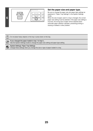 Page 2625
6
Set the paper size and paper type.
Be sure to change the paper size and paper type settings as 
explained in Paper Tray Settings in the System Settings 
Guide.
When the size of paper used in a tray is changed, the correct 
paper size setting must be selected. If the paper size setting is 
incorrect, the wrong size of paper will be selected when 
automatic paper selection operates, preventing printing or 
causing a misfeed or other problem.
Do not place heavy objects on the tray or press down on the...