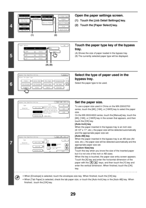 Page 30
29
4
Open the paper settings screen.
(1) Touch the [Job Detail Settings] key.
(2) Touch the [Paper Select] key.
5
Touch the paper type key of the bypass 
tray.
(A) Shows the size of paper loaded in the bypass tray.
(B) The currently selected paper type will be displayed.
6
Select the type of paper used in the 
bypass tray.
Select the paper type to be used.
7
Set the paper size.
To use a paper size used in China on the MX-2300/2700 
series, touch the [8K], [16K], or  [16KR] key to select the paper...