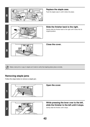 Page 4342
Removing staple jams
Follow the steps below to remove a staple jam.
6
Replace the staple case.
Push the staple case in until it clicks into place.
7
Slide the finisher back to the right.
Gently slide the finisher back to the right until it locks into its 
original position.
8
Close the cover.
Make a test print or copy in staple sort mode to verify that stapling takes place correctly.
1
Open the cover.
2
While pressing the lever over to the left, 
slide the finisher to the left until it stops.
Gently...