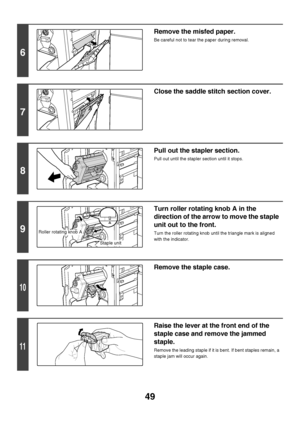 Page 5049
6
Remove the misfed paper.
Be careful not to tear the paper during removal.
7
Close the saddle stitch section cover.
8
Pull out the stapler section.
Pull out until the stapler section until it stops.
9
Turn roller rotating knob A in the 
direction of the arrow to move the staple 
unit out to the front.
Turn the roller rotating knob until the triangle mark is aligned 
with the indicator.
10
Remove the staple case.
11
Raise the lever at the front end of the 
staple case and remove the jammed 
staple....