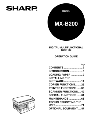 Page 1DIGITAL MULTIFUNCTIONAL
SYSTEM
OPERATION GUIDE
Page
MX-B200
MODEL
CONTENTS .......................... 2
INTRODUCTION .................. 3
LOADING PAPER ................ 9
INSTALLING THE 
SOFTWARE ....................... 14
COPIER FUNCTIONS ........ 25
PRINTER FUNCTIONS ...... 35
SCANNER FUNCTIONS .... 49
SPECIAL FUNCTIONS ...... 61
MAINTENANCE ................. 66
TROUBLESHOOTING THE 
UNIT ................................... 71
OPTIONAL EQUIPMENT.... 87
Downloaded From ManualsPrinter.com Manuals 