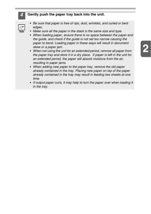 Page 112
11
4Gently push the paper tray back into the unit.
Be sure that paper is free of rips, dust, wrinkles, and curled or bent 
edges.
Make sure all the paper in the stack is the same size and type.
When loading paper, ensure there is no space between the paper and 
the guide, and check if the guide is not set too narrow causing the 
paper to bend. Loading paper in these ways will result in document 
skew or a paper jam.
When not using the unit for an extended period, remove all paper from   
the paper tray...