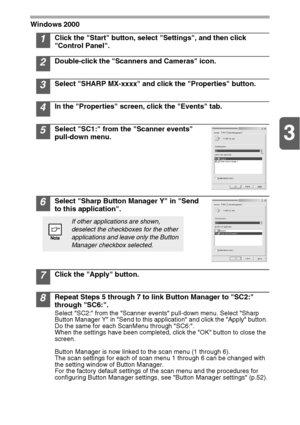 Page 243
24
Windows 2000
1Click the Start button, select Settings, and then click 
Control Panel. 
2Double-click the Scanners and Cameras icon.
3Select SHARP MX-xxxx and click the Properties button.
4In the Properties screen, click the Events tab.
5Select SC1: from the Scanner events 
pull-down menu.
6Select Sharp Button Manager Y in Send 
to this application.
7Click the Apply button.
8Repeat Steps 5 through 7 to link Button Manager to SC2: 
through SC6:.
Select SC2: from the Scanner events pull-down menu....