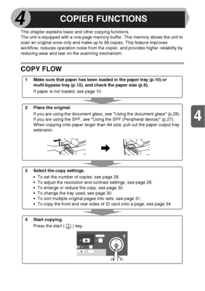 Page 254
4
25
This chapter explains basic and other copying functions. 
The unit is equipped with a one-page memory buffer. This memory allows the unit to 
scan an original once only and make up to 99 copies. This feature improves 
workflow, reduces operation noise from the copier, and provides higher reliability by 
reducing wear and tear on the scanning mechanism.
COPY FLOW
1 Make sure that paper has been loaded in the paper tray (p.10) or 
multi-bypass tray (p.12), and check the paper size (p.9).
If paper is...