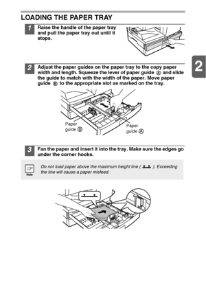 Page 102
10 LOADING THE PAPER TRAY
1Raise the handle of the paper tray 
and pull the paper tray out until it 
stops.
2Adjust the paper guides on the paper tray to the copy paper 
width and length. Squeeze the lever of paper guide   and slide 
the guide to match with the width of the paper. Move paper 
guide   to the appropriate slot as marked on the tray.
3Fan the paper and insert it into the tray. Make sure the edges go 
under the corner hooks.
Do not load paper above the maximum height line ( ). Exceeding...