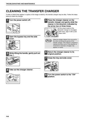 Page 4038
TROUBLESHOOTING AND MAINTENANCE
CLEANING THE TRANSFER CHARGER
If white or black lines appear in copies or the image is blotchy, the transfer charger may be dirty. Follow the steps 
below to clean the charger.
1Turn the power switch off.
2Open the bypass tray and the side 
cover.
3While lifting the handle, gently pull out 
tray 1.
4Take out the charger cleaner.
5Place the charger cleaner on the 
transfer charger and gently slide the 
cleaner in the direction indicated by 
the arrow two or three times....