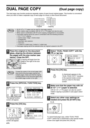 Page 6462
DUAL PAGE COPY(Dual page copy)
The dual page copy function produces separate copies of open bound original pages. This function is convenient 
when you wish to make a separate copy of each page of a book or other bound document.
1Place the original on the document 
glass, aligning the division between 
the pages with the size marker (see 
below). Close the SPF.
Copying will begin from the 
page to the right of the size 
marker.
2Press the [SPECIAL FUNCTION] key.
The special function 
screen will...