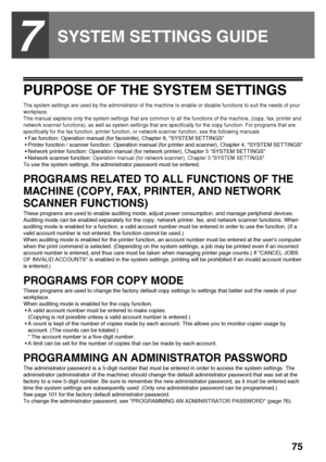 Page 7775
7
SYSTEM SETTINGS GUIDE
PURPOSE OF THE SYSTEM SETTINGS
The system settings are used by the administrator of the machine to enable or disable functions to suit the needs of your 
workplace.
This manual explains only the system settings that are common to all the functions of the machine, (copy, fax, printer and 
network scanner functions), as well as system settings that are specifically for the copy function. For programs that are 
specifically for the fax function, printer function, or network...