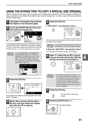 Page 5351
COPY FUNCTIONS
4
USING THE BYPASS TRAY TO COPY A SPECIAL SIZE ORIGINAL
When the bypass tray is being used for copying and an original that is placed on the document glass is detected as 
being a special size, the display will prompt the user to set the original size. To make a copy in this type of situation, 
follow the steps below.
1Load paper in the bypass tray and place 
the original on the document glass.
2Touch the [PAPER SELECT] key and 
then select the bypass tray.
A message will appear asking...