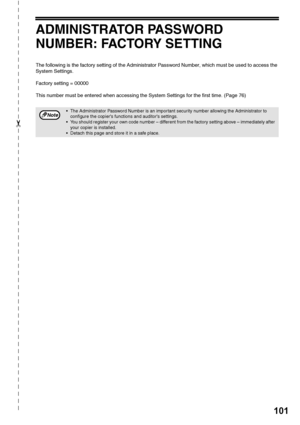 Page 103101
✂
ADMINISTRATOR PASSWORD 
NUMBER: FACTORY SETTING
The following is the factory setting of the Administrator Password Number, which must be used to access the 
System Settings.
Factory setting = 00000
This number must be entered when accessing the System Settings for the first time. (Page 76)
 The Administrator Password Number is an important security number allowing the Administrator to configure the copiers functions and auditors settings.
 You should register your own code number – different from...