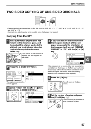 Page 5957
COPY FUNCTIONS
4
TWO-SIDED COPYING OF ONE-SIDED ORIGINALS
 Paper sizes that can be used are A3, B4, A4, A4R, B5, B5R, A5, 11 x 17, 8-1/2 x 14, 8-1/2 x 13, 8-1/2 x 11 
and 8-1/2 x 11R.
 Automatic two-sided copying is not possible when the bypass tray is used.
Copying from the SPF
1Make sure that an original does not 
remain on the document glass, and 
then adjust the original guides to the 
width of your originals and place the 
originals face up in the document 
feeder tray.
If you placed an odd...