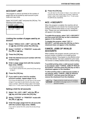 Page 8381
SYSTEM SETTINGS GUIDE
7
ACCOUNT LIMIT
This program is used to set limits for the number of 
pages that can be printed by each account in print 
mode and copy mode.
Select ACCOUNT LIMIT and press the [OK] key. The 
following screen appears.
Limiting the number of pages used by an 
account
1Select SINGLE ACC. LIMIT with the [ ] 
or [ ] key and then press the [OK] key.
2Select COPIER or PRINTER mode with 
the [ ] or [ ] key.
3Press the [OK] key.
4Enter the desired account number with the 
numeric keys....