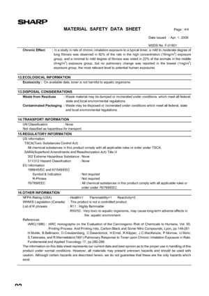 Page 9492
MATERIAL  SAFETY  DATA  SHEETPage : 4/4
Date Issued   : Apr. 1, 2009 
MSDS No. F-01801 
Chronic Effect  : In a study in rats of chronic inhalation exposure to a typical toner, a mild to moderate degree of 
lung fibrosis was observed in 92% of the rats in the high concentration (16mg/m3) exposure 
group, and a minimal to mild degree of fibrosis was noted in 22% of the animals in the middle 
(4mg/m
3) exposure group, but no pulmonary change was reported in the lowest (1mg/m3)
exposure group, the most...