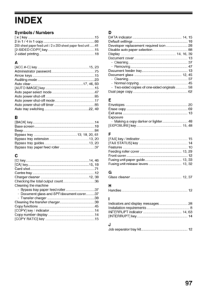 Page 99
97
INDEX
Symbols / Numbers
[ ] key .....................................................................15
2 in 1 / 4 in 1 copy .....................................................66
250-sheet paper feed unit / 2 x 250-sheet paper feed unit.....41
[2-SIDED COPY] key ................................................15
2-sided printing..........................................................18
A
[ACC.#-C] key .....................................................15, 23
Administrator...